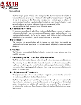 3
Core Values:
The University’s system of values is the main power that allows it to creatively invest in its
human and material resources and potentials to achieve added value and improve the quality
of life of its employees. The University considers this a strategic goal to enhance its
development and stimulates organizational and institutional creativity and collective work to
accomplish the university tasks and support its progress. Accordingly, Misr
International University is committed to the following values:
Responsible Freedom
Development cannot be achieved without freedom and a healthy environment to implement
individual and collective development plans, and By supporting the academic freedom of the
teaching and administrative staff as well as students, while abiding by the legal framework,
and ethical- social responsibility to achieve development as an end result .
Independence
The University strives to eliminate all the factors that could hinder its scientific and
intellectual progress and stand in the way of independently achieving its strategic goals and
objectives.
Creativity
The University promotes individual and collective creativity to ensure optimum use of the
available potentials.
Transparency and Circulation of Information
The University believes that it cannot achieve its goals without transparency and disclosure.
The university allows efficient distribution and circulation of information among all the
employees in order to gain the trust of students and teaching and administrative staff; thus,
encouraging them to participate in development plans using transparency and disclosure to
achieve its strategic goals.
Participation and Teamwork
Development cannot be achieved without effective and positive participation that can improve
the performance of the individual and the institution.
The University emphasizes active and fair participation of all employees who are involved in
higher education and scientific research and community service, regardless of their posts, to
achieve integration, thus utilizing all capabilities and potentials. Thus, using positive
participation that can improve the performance of the individual and the institution to achieve
development.
 