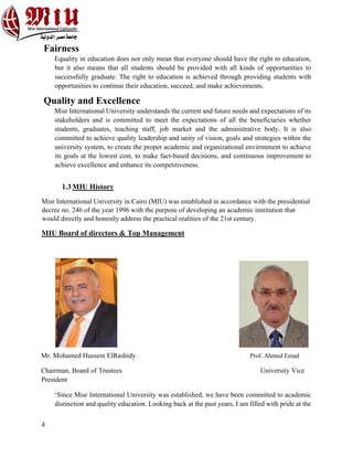 4
Fairness
Equality in education does not only mean that everyone should have the right to education,
but it also means that all students should be provided with all kinds of opportunities to
successfully graduate. The right to education is achieved through providing students with
opportunities to continue their education, succeed, and make achievements.
Quality and Excellence
Misr International University understands the current and future needs and expectations of its
stakeholders and is committed to meet the expectations of all the beneficiaries whether
students, graduates, teaching staff, job market and the administrative body. It is also
committed to achieve quality leadership and unity of vision, goals and strategies within the
university system, to create the proper academic and organizational environment to achieve
its goals at the lowest cost, to make fact-based decisions, and continuous improvement to
achieve excellence and enhance its competitiveness.
1.3MIU History
Misr International University in Cairo (MIU) was established in accordance with the presidential
decree no. 246 of the year 1996 with the purpose of developing an academic institution that
would directly and honestly address the practical realities of the 21st century.
MIU Board of directors & Top Management
Mr. Mohamed Hussein ElRashidy Prof. Ahmed Emad
Chairman, Board of Trustees University Vice
President
“Since Misr International University was established, we have been committed to academic
distinction and quality education. Looking back at the past years, I am filled with pride at the
 