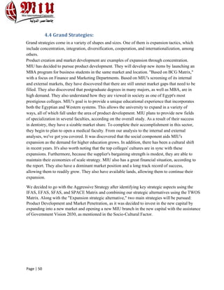 Page | 50
4.4 Grand Strategies:
Grand strategies come in a variety of shapes and sizes. One of them is expansion tactics, which
include concentration, integration, diversification, cooperation, and internationalization, among
others.
Product creation and market development are examples of expansion through concentration.
MIU has decided to pursue product development. They will develop new items by launching an
MBA program for business students in the same market and location. "Based on BCG Matrix,"
with a focus on Finance and Marketing Departments. Based on MIU's screening of its internal
and external markets, they have discovered that there are still unmet market gaps that need to be
filled. They also discovered that postgraduate degrees in many majors, as well as MBA, are in
high demand. They also understand how they are viewed in society as one of Egypt's most
prestigious colleges. MIU's goal is to provide a unique educational experience that incorporates
both the Egyptian and Western systems. This allows the university to expand in a variety of
ways, all of which fall under the area of product development. MIU plans to provide new fields
of specialization in several faculties, according on the overall study. As a result of their success
in dentistry, they have a sizable market share. To complete their accomplishment in this sector,
they begin to plan to open a medical faculty. From our analysis to the internal and external
analyses, we've got you covered. It was discovered that the social component aids MIU's
expansion as the demand for higher education grows. In addition, there has been a cultural shift
in recent years. It's also worth noting that the top colleges' cultures are in sync with these
expansions. Furthermore, because the supplier's bargaining strength is modest, they are able to
maintain their economies of scale strategy. MIU also has a great financial situation, according to
the report. They also have a dominant market position and a long track record of success,
allowing them to readily grow. They also have available lands, allowing them to continue their
expansion.
We decided to go with the Aggressive Strategy after identifying key strategic aspects using the
IFAS, EFAS, SFAS, and SPACE Matrix and combining our strategic alternatives using the TWOS
Matrix. Along with the "Expansion strategic alternative," two main strategies will be pursued:
Product Development and Market Penetration, as it was decided to invest in the new capital by
expanding into a new market and opening a new MIU branch in the new capital with the assistance
of Government Vision 2030, as mentioned in the Socio-Cultural Factor.
 