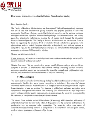 7
Here is some information regarding the Business Administration faculty:
Facts about the faculty:
The Faculty of Business Administration and International Trade offers educational programs
that are in line with international quality standards and prepare graduates to serve the
community. Significant efforts are exerted by the faculty members and the teaching assistants
to support educational capacities and self-learning through skill-oriented courses. Our faculty
pays close attention to exploring and meeting the job market needs through the integration
between theory and practice. The Faculty of Business Administration and International Trade is
keen on supporting the academic level of students through collaboration programs with
distinguished and top ranked European universities to help faculty and students maintain a
competitive edge. To this end, the Faculty has developed and implemented a strategic plan that
ensures the continuous fulfillment of its mission.
Mission and Vision of the faculty:
Vision Statement: “We aspire to be a distinguished source of business knowledge and scientific
research nationally and internationally”
Mission Statement: “We are committed to prepare qualified human calibers who are able to
compete in national & international labor markets through delivering diverse academic
programs, providing appropriate environment for scientific research, and collaborating with
national, and international institutions in order to serve the community”.
1.7 MIU Strategies:
The factor analysis shows the cost leadership strategy (CLS) which focuses on how the university
determines its faculties fees as to remain competitive in its industry. The university’s target
customers are middle class. It achieves one of its competitive sides in setting tuition fees slightly
lower than other private universities. Fees increase is within limit and never exceeding when
compared to other private universities. The university cost minimization is a high importance
aspect with respect to the quality measurements. As an advantage, the university is considered to
be affordable in comparison to its fellow private universities.
The second factor includes service differentiation (SD) strategy which examines wide range of
differentiated services the university offers. It highlights how the university differentiates its
products/services on customer value proposition. The university offers wide range of
differentiated supplementary services in comparison to its competitors such as sports centers,
modern internet services as well as state of the library.
 