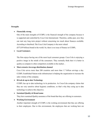 Strategic Management
10
Strengths
 Financially strong
One of the main strengths of CCBPL is the financial strength of the company because it
is supported and controlled by Coca Cola International. Therefore, unlike past, now they
can start any long term project without concerning too much about finances available.
According to Interbred, The Coca Cola Company is the most valued
($77,839 billion) brand in the world. So, there is no issue of finance in CCBPL.
 Loyal Customers
The firm enjoys having one of the most loyal consumer groups. Coca Cola is enjoying a
positive image in the minds of the consumers. They normally think that it is better in
quality as compare to other competitors available in the market. .
 Most extensive beverage distribution channel
Coca Cola serves more than 200 countries and more than 1.7 billion servings a day.
CCBPL Established Nation-wide infrastructure is helping the organization to increase the
sales volume of the company.
 Hi tech & up-to date Technology
CCBPL has up to date technology in its production. As Coca-Cola company claims that
they are very sensitive about hygienic conditions, so that’s why they using up to date
technology to achieve this objective.
 Sustained Quality & Brand name
They have sustained Quality assurance of the brand that they are offering to customers.
 Working Environment
Another important strength of CCBPL is the working environment that they are offering
to their employees. Due to this environment, the employees that are working here are
 