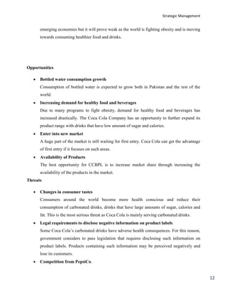Strategic Management
12
emerging economies but it will prove weak as the world is fighting obesity and is moving
towards consuming healthier food and drinks.
Opportunities
 Bottled water consumption growth
Consumption of bottled water is expected to grow both in Pakistan and the rest of the
world.
 Increasing demand for healthy food and beverages
Due to many programs to fight obesity, demand for healthy food and beverages has
increased drastically. The Coca Cola Company has an opportunity to further expand its
product range with drinks that have low amount of sugar and calories.
 Enter into new market
A huge part of the market is still waiting for first entry. Coca Cola can get the advantage
of first entry if it focuses on such areas.
 Availability of Products
The best opportunity for CCBPL is to increase market share through increasing the
availability of the products in the market.
Threats
 Changes in consumer tastes
Consumers around the world become more health conscious and reduce their
consumption of carbonated drinks, drinks that have large amounts of sugar, calories and
fat. This is the most serious threat as Coca Cola is mainly serving carbonated drinks.
 Legal requirements to disclose negative information on product labels
Some Coca Cola’s carbonated drinks have adverse health consequences. For this reason,
government considers to pass legislation that requires disclosing such information on
product labels. Products containing such information may be perceived negatively and
lose its customers.
 Competition from PepsiCo.
 