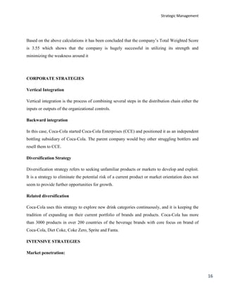 Strategic Management
16
Based on the above calculations it has been concluded that the company’s Total Weighted Score
is 3.55 which shows that the company is hugely successful in utilizing its strength and
minimizing the weakness around it
CORPORATE STRATEGIES
Vertical Integration
Vertical integration is the process of combining several steps in the distribution chain either the
inputs or outputs of the organizational controls.
Backward integration
In this case, Coca-Cola started Coca-Cola Enterprises (CCE) and positioned it as an independent
bottling subsidiary of Coca-Cola. The parent company would buy other struggling bottlers and
resell them to CCE.
Diversification Strategy
Diversification strategy refers to seeking unfamiliar products or markets to develop and exploit.
It is a strategy to eliminate the potential risk of a current product or market orientation does not
seem to provide further opportunities for growth.
Related diversification
Coca-Cola uses this strategy to explore new drink categories continuously, and it is keeping the
tradition of expanding on their current portfolio of brands and products. Coca-Cola has more
than 3000 products in over 200 countries of the beverage brands with core focus on brand of
Coca-Cola, Diet Coke, Coke Zero, Sprite and Fanta.
INTENSIVE STRATEGIES
Market penetration:
 
