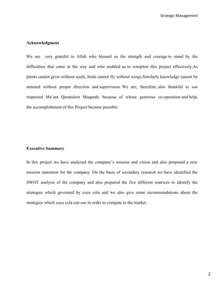 Strategic Management
2
Acknowledgment
We are very grateful to Allah who blessed us the strength and courage to stand by the
difficulties that came in the way and who enabled us to complete this project effectively.As
plants cannot grow without seeds, birds cannot fly without wings.Similarly knowledge cannot be
attained without proper direction and supervision. We are, therefore, also thankful to our
respected Ma’am Quratulein Muqarab, because of whose generous co-operation and help,
the accomplishment of this Project became possible.
Executive Summary
In this project we have analyzed the company’s mission and vision and also proposed a new
mission statement for the company. On the basis of secondary research we have identified the
SWOT analysis of the company and also prepared the five different matrices to identify the
strategies which governed by coca cola and we also give some recommendations about the
strategies which coca cola can use in order to compete in the market.
 