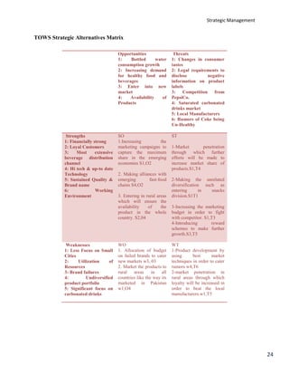 Strategic Management
24
TOWS Strategic Alternatives Matrix
Opportunities
1: Bottled water
consumption growth
2: Increasing demand
for healthy food and
beverages
3: Enter into new
market
4: Availability of
Products
Threats
1: Changes in consumer
tastes
2: Legal requirements to
disclose negative
information on product
labels
3: Competition from
PepsiCo.
4: Saturated carbonated
drinks market
5: Local Manufacturers
6: Rumors of Coke being
Un-Healthy
Strengths
1: Financially strong
2: Loyal Customers
3: Most extensive
beverage distribution
channel
4: Hi tech & up-to date
Technology
5: Sustained Quality &
Brand name
6: Working
Environment
SO
1.Increasing the
marketing campaigns to
capture the maximum
share in the emerging
economies S1,O2
2. Making alliances with
emerging fast-food
chains S4,O2
3. Entering in rural areas
which will ensure the
availability of the
product in the whole
country. S2,04
ST
1-Market penetration
through which further
efforts will be made to
increase market share of
products.S1,T4
2-Making the unrelated
diversification such as
entering in snacks
division.S1T1
3-Increasing the marketing
budget in order to fight
with competitor. S1,T3
4-Introducing reward
schemes to make further
growth.S3,T5
Weaknesses
1: Less Focus on Small
Cities
2: Utilization of
Resources
3: Brand failures
4: Undiversified
product portfolio
5: Significant focus on
carbonated drinks
WO
1. Allocation of budget
on failed brands to cater
new markets w3, 03
2. Market the products to
rural areas in all
countries like the way its
marketed in Pakistan
w1,O4
WT
1-Product development by
using best market
techniques in order to cater
rumors w4,T6
2-market penetration in
rural areas through which
loyalty will be increased in
order to beat the local
manufacturers.w1,T5
 