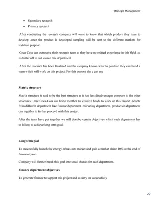 Strategic Management
27
 Secondary research
 Primary research
After conducting the research company will come to know that which product they have to
develop .once the product is developed sampling will be sent to the different markets for
testation purpose.
Coca-Cola can outsource their research team as they have no related experience in this field .so
its better off to out source this department
After the research has been finalized and the company knows what to produce they can build a
team which will work on this project. For this purpose the y can use
Matrix structure
Matrix structure is said to be the best structure as it has less disadvantages compare to the other
structures. Here Coca-Cola can bring together the creative heads to work on this project .people
from different department like finance department .marketing department, production department
can together to further proceed with this project.
After the team have put together we will develop certain objectives which each department has
to follow to achieve long term goal.
Long term goal
To successfully launch the energy drinks into market and gain a market share 10% at the end of
financial year.
Company will further break this goal into small chunks for each department.
Finance department objectives
To generate finance to support this project and to carry on successfully
 