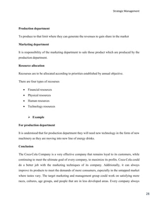 Strategic Management
28
Production department
To produce to that limit where they can generate the revenues to gain share in the market
Marketing department
It is responsibility of the marketing department to sale those product which are produced by the
production department.
Resource allocation
Recourses are to be allocated according to priorities established by annual objective.
There are four types of recourses
 Financial resources
 Physical resources
 Human resources
 Technology resources
 Example
For production department
It is understood that for production department they will need new technology in the form of new
machinery as they are moving into new line of energy drinks.
Conclusion
The Coca-Cola Company is a very effective company that remains loyal to its customers, while
continuing to meet the ultimate goal of every company, to maximize its profits. Coca-Cola could
do a better job with the marketing techniques of its company. Additionally, it can always
improve its products to meet the demands of more consumers, especially in the untapped market
where tastes vary. The target marketing and management group could work on satisfying more
races, cultures, age groups, and people that are in less developed areas. Every company always
 