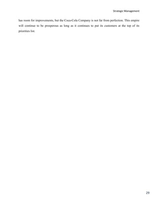 Strategic Management
29
has room for improvements, but the Coca-Cola Company is not far from perfection. This empire
will continue to be prosperous as long as it continues to put its customers at the top of its
priorities list.
 