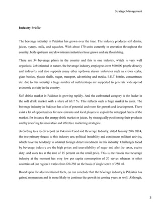 Strategic Management
3
Industry Profile
The beverage industry in Pakistan has grown over the time. The industry produces soft drinks,
juices, syrups, milk, and squashes. With about 170 units currently in operation throughout the
country, both upstream and downstream industries have grown and are flourishing.
There are 34 beverage plants in the country and this is one industry, which is very well
organized. Job oriented in nature, the beverage industry employees over 500,000 people directly
and indirectly and also supports many other up/down stream industries such as crown corks,
glass bottles, plastic shells, sugar, transport, advertising and media, P.E.T bottles, concentrates
etc. due to this industry a huge number of outlets/shops are supported to generate wide-spread
economic activity in the country.
Soft drinks market in Pakistan is growing rapidly. And the carbonated category is the leader in
the soft drink market with a share of 63.7 %. This reflects such a huge market to cater. The
beverage industry in Pakistan has a lot of potential and room for growth and development. There
exist a lot of opportunities for new entrants and local players to exploit the untapped facets of the
market, for instance the energy drink market or juices, by strategically positioning their products
and by resorting to innovative and effective marketing strategies.
According to a recent report on Pakistani Food and Beverage Industry, dated January 20th 2014,
the two primary threats to this industry are; political instability and continuous militant activity,
which have the tendency to obstruct foreign direct investment in this industry. Challenges faced
by beverage industry are the high prices and unavailability of sugar and also the taxes, excise
duty, and sales tax at the rate of 15 percent on the retail price. This is the reason that beverage
industry at the moment has very low per capita consumption of 20 serves whereas in other
countries of our region it varies from120-250 on the basis of single serve of 250 ml.
Based upon the aforementioned facts, on can conclude that the beverage industry is Pakistan has
gained momentum and is more likely to continue the growth in coming years as well. Although,
 