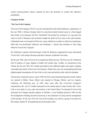 Strategic Management
4
certain macroeconomics factors certainly do have the potential to corrode this industry’s
profitability
Company Profile
The Coca Cola Company
The Coca-Cola Company (TCCC) was first introduced by John Syth Pemberton, a pharmacist, in
the year 1886 in Atlanta, Georgia when he concocted caramel-colored syrup in a three-legged
brass kettle in his backyard. He first “distributed” the product by carrying it in a jug down the
street to Jacob’s Pharmacy and customers bought the drink for five cents at the soda fountain.
Carbonated water was teamed with the new syrup, whether by accident or otherwise, producing a
drink that was proclaimed “delicious and refreshing”, a theme that continues to echo today
wherever Coca-Cola is enjoyed.
Dr. Pemberton’s partner and book-keeper, Frank M. Robinson, suggested the name and penned
“Coca-Cola” in the unique flowing script that is famous worldwide even today.
By the year 1886, sales of Coca-Cola averaged nine drinks per day. The first year, Dr. Pemberton
sold 25 gallons of syrup, shipped in bright red wooden kegs. Candler, an entrepreneur from
Atlanta. By the year 1891, Mr. Candler proceeded to buy additional rights and acquire complete
ownership and control of the Coca-Cola business. Within four years, his merchandising flair had
helped expand consumption of Coca-Cola to every state and territory after which he liquidate.
The business continued to grow, and in 1894, the first syrup manufacturing plant outside Atlanta
was opened in Dallas, Texas. Others were opened in Chicago, Illinois, and Los Angeles,
California, the following year. In 1895, three years after The Coca-Cola Company’s
incorporation, Mr. Asa G. Candler announced in his annual report to share owners that “Coca-
Cola is now drunk in every state and territory in the United States.”As demand for Coca-Cola
increased, the Company quickly outgrew its facilities. A new building erected in 1898 was the
first headquarters building devoted exclusively to the production of syrup and the management
of the business. In the year 1919, the Coca-Cola Company was sold to a group of investors for
$25 million. Robert W. Woodruff became the President of the
 