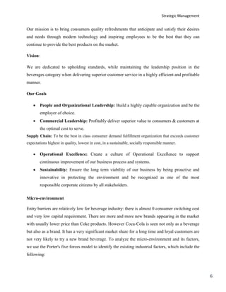 Strategic Management
6
Our mission is to bring consumers quality refreshments that anticipate and satisfy their desires
and needs through modern technology and inspiring employees to be the best that they can
continue to provide the best products on the market.
Vision:
We are dedicated to upholding standards, while maintaining the leadership position in the
beverages category when delivering superior customer service in a highly efficient and profitable
manner.
Our Goals
 People and Organizational Leadership: Build a highly capable organization and be the
employer of choice.
 Commercial Leadership: Profitably deliver superior value to consumers & customers at
the optimal cost to serve.
Supply Chain: To be the best in class consumer demand fulfillment organization that exceeds customer
expectations highest in quality, lowest in cost, in a sustainable, socially responsible manner.
 Operational Excellence: Create a culture of Operational Excellence to support
continuous improvement of our business process and systems.
 Sustainability: Ensure the long term viability of our business by being proactive and
innovative in protecting the environment and be recognized as one of the most
responsible corporate citizens by all stakeholders.
Micro-environment
Entry barriers are relatively low for beverage industry: there is almost 0 consumer switching cost
and very low capital requirement. There are more and more new brands appearing in the market
with usually lower price than Coke products. However Coca-Cola is seen not only as a beverage
but also as a brand. It has a very significant market share for a long time and loyal customers are
not very likely to try a new brand beverage. To analyze the micro-environment and its factors,
we use the Porter's five forces model to identify the existing industrial factors, which include the
following:
 