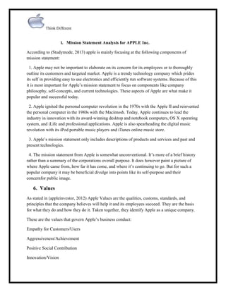 Think Different

i. Mission Statement Analysis for APPLE Inc.
According to (Studymode, 2013) apple is mainly focusing at the following components of
mission statement:
1. Apple may not be important to elaborate on its concern for its employees or to thoroughly
outline its customers and targeted market. Apple is a trendy technology company which prides
its self in providing easy to use electronics and efficiently run software systems. Because of this
it is most important for Apple‟s mission statement to focus on components like company
philosophy, self-concepts, and current technologies. These aspects of Apple are what make it
popular and successful today.
2. Apple ignited the personal computer revolution in the 1970s with the Apple II and reinvented
the personal computer in the 1980s with the Macintosh. Today, Apple continues to lead the
industry in innovation with its award-winning desktop and notebook computers, OS X operating
system, and iLife and professional applications. Apple is also spearheading the digital music
revolution with its iPod portable music players and iTunes online music store.
3. Apple‟s mission statement only includes descriptions of products and services and past and
present technologies.
4. The mission statement from Apple is somewhat unconventional. It‟s more of a brief history
rather than a summary of the corporations overall purpose. It does however paint a picture of
where Apple came from, how far it has come, and where it‟s continuing to go. But for such a
popular company it may be beneficial divulge into points like its self-purpose and their
concernfor public image.

6. Values
As stated in (appleinvestor, 2012) Apple Values are the qualities, customs, standards, and
principles that the company believes will help it and its employees succeed. They are the basis
for what they do and how they do it. Taken together, they identify Apple as a unique company.
These are the values that govern Apple‟s business conduct:
Empathy for Customers/Users
Aggressiveness/Achievement
Positive Social Contribution
Innovation/Vision

 