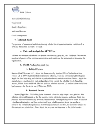 Think Different

Individual Performance
Team Spirit
Quality/Excellence
Individual Reward
Good Management

7. External Audit
The purpose of an external audit is to develop a finite list of opportunities that couldbenefit a
firm and threats that should be avoided.

a. External Analysis for APPLE Inc.
External environment determines the present situation of Apple Inc., and also helps find out the
possible influences of the political, economical, and social and the technological factors on the
organization.
b. PESTL Analysis for Apple Inc.
i. Political Factors
As stated in (CNetnews 2012) Apple Inc. has reportedly obtained 52% of its business from
outside US in 2007. Due to the bad international relations, wars and terrorism might influence
Apple Inc. in a huge way, and also the organization has no control over these factors. Apple Inc.
manufactures a number of its parts and products from outside the US, like Czech Republic,
Ireland, China, Korea and Cork. The bad political relations between US and the other world have
bad outcomes for the Apple Inc. (CNetnews, 2012).
ii. Economic Factors
By the (Apple Inc., 2012) The global economic crisis had huge impact on Apple Inc. The
inflation rate went high and so did the unemployment rate in the country, and since Apple Inc.
products were viewed as luxury products, the customers started pending less on them. US dollar
value keeps fluctuating, and thus again which have a bad impact on Apple Inc. products,
however the company has purchased itself foreign currencies and thus, the economic effects on
the company are minimized. Thus, Apple Inc. revenue has increased in the global market.

 