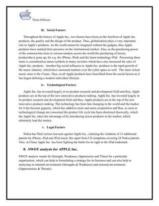 Think Different

iii. Social Factors
Throughout the history of Apple Inc., two factors have been on the forefront of Apple Inc.
products, the quality and the design of the product. Thus, globalization plays a very important
role in Apple‟s products. As the world cannot be imagined without the gadgets, thus Apple
products have marked their presence on the international market. Also, as the purchasing power
of the common has risen in various markets across the world the purchasing of luxury
productshave gone up, for e.g. the iPhone, iPods and the latest technology iPad. Possessing these
items is considered as status symbols in many societies which have also increased the sales of
Apple Inc. products. Another big social influence to Apple Inc. products is the rapid growth of
the music industry, which have increased markets over the cyber space as well. The main virtual
music store is the iTunes. Thus, in all Apple products have benefitted from the social factors as it
has begun defining a modern individual lifestyle.
iv. Technological Factors
Apple Inc. has invested largely in its product research and development field and thus, Apple
products are at the top of the new innovative products ranking. Apple Inc. has invested largely in
its product research and development field and thus, Apple products are at the top of the new
innovative products ranking. The technology has been fast changing in the world and the market
for it has become gigantic, which has added to more and more competition and thus, as soon as
technological change are concerned the product life cycle has been shortened drastically, which
the Apple Inc. takes the advantage of by introducing newer products in the market, which
ultimately lead the market.
v. Legal Factors
Nokia has filed various lawsuits against Apple Inc., claiming the violation of 13 additional
patents by iPhone, iPad and iPod touch, this apart from US complains covering 24 Nokia patents.
Also, in China Apple Inc. has been fighting the battle for its right to the iPad trademark.

8. SWOT analysis for APPLE Inc.
SWOT analysis stands for Strength, Weakness, Opportunity and Threat for a particular
organization, which can help in formulating a strategy for its business and can also help in
analyzing its internal environment (Strengths & Weakness) and external environment
(Opportunities & Threats).

 