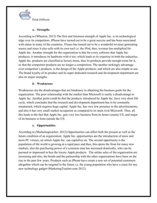 Think Different

a. Strengths
According to (Wharton, 2012) The first and foremost strength of Apple Inc. is its technological
edge over its competitors. IPhone have turned out to be a great success and has been associated
with status in many of the countries. ITunes has turned out to be a wonderful revenue generating
source and since it also sells with its own tool i.e. the iPod, thus, revenue has multiplied for
Apple Inc. Another strength for the organization is that for every software that Apple Inc.
produces, it introduces its hardware with it too, which leads to its expertise in both the industries.
Apple Inc. products are classified as luxury items, thus its products provide enough room for it,
so that the competitor products are no longer a competition. The another strikingly advantage
over competitor‟s products, is the design of the Apple products, and which are also simple to use.
The brand loyalty of its product and its super dedicated research and development department are
also its major strengths.
b. Weaknesses
Weaknesses are the disadvantages that are hindrance in obtaining the business goals for the
organization. The poor relationship with the market than Microsoft is surely a disadvantage to
Apple Inc. Another point could be that the products introduced by Apple Inc. have very short life
cycle, which concludes that the research and development department has to be constantly
maintained, which requires huge capital. Apple Inc. has very low presence in the advertisements,
and also it has very small market occupation as compared to its main rival Microsoft. Thus, all
this leads to the fact that Apple Inc. gets very less business from its home country US, and major
of its business is from outside the US.
c. Opportunities
According to (Marketingteacher, 2012).Opportunities can affect both the present as well as the
future condition of an organization. Apple Inc. opportunities are the introduction of more and
more PC viruses, on which Apple Inc. can capitalize on. The second opportunity is the
population of the world is growing at a rapid pace and thus, this opens the front for many new
markets, also the purchasing power of a common man has increased drastically, who can be
pursued or impressed to buy the luxury Apple products. The online sales of the organization are
increasing and also, the bonds and the partnership with the other organizations have been on the
rise in the past few years. Products such as iPhone have create a new set of potential customers
altogether which can be targeted in the future i.e. the young population who have a craze for any
new technology gadget (MarketingTeacher.com 2012).

 