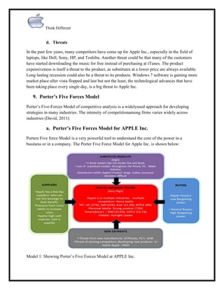 Think Different

d. Threats
In the past few years, many competitors have come up for Apple Inc., especially in the field of
laptops, like Dell, Sony, HP, and Toshiba. Another threat could be that many of the customers
have started downloading the music for free instead of purchasing at iTunes. The product
expensiveness is itself a threat to the product, as substitutes at a lower price are always available.
Long lasting recession could also be a threat to its products. Windows 7 software is gaining more
market place after vista flopped and last but not the least, the technological advances that have
been taking place every single day, is a big threat to Apple Inc.

9. Porter’s Five Forces Model
Porter‟s Five-Forces Model of competitive analysis is a widelyused approach for developing
strategies in many industries. The intensity of competitionamong firms varies widely across
industries (David, 2011).

a. Porter’s Five Forces Model for APPLE Inc.
Porters Five force Model is a very powerful tool to understand the core of the power in a
business or in a company. The Porter Five Force Model for Apple Inc. is shown below:

Model 1: Showing Porter‟s Five Forces Model at APPLE Inc.

 