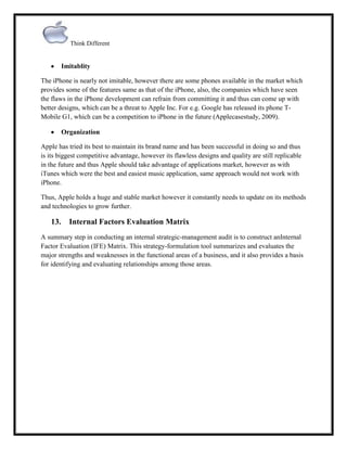 Think Different

Imitablity
The iPhone is nearly not imitable, however there are some phones available in the market which
provides some of the features same as that of the iPhone, also, the companies which have seen
the flaws in the iPhone development can refrain from committing it and thus can come up with
better designs, which can be a threat to Apple Inc. For e.g. Google has released its phone TMobile G1, which can be a competition to iPhone in the future (Applecasestudy, 2009).
Organization
Apple has tried its best to maintain its brand name and has been successful in doing so and thus
is its biggest competitive advantage, however its flawless designs and quality are still replicable
in the future and thus Apple should take advantage of applications market, however as with
iTunes which were the best and easiest music application, same approach would not work with
iPhone.
Thus, Apple holds a huge and stable market however it constantly needs to update on its methods
and technologies to grow further.

13.

Internal Factors Evaluation Matrix

A summary step in conducting an internal strategic-management audit is to construct anInternal
Factor Evaluation (IFE) Matrix. This strategy-formulation tool summarizes and evaluates the
major strengths and weaknesses in the functional areas of a business, and it also provides a basis
for identifying and evaluating relationships among those areas.

 