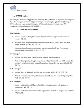 Think Different

14. SWOT Matrix
The Strengths-Weaknesses-Opportunities-Threats (SWOT) Matrix is an important matching tool
that helps managers develop four types of strategies: SO (strengths-opportunities) Strategies,
WO (weaknesses-opportunities) Strategies, ST (strengths-threats) Strategies, and WT
(weaknesses-threats) Strategies (David, 2011).
a. SWOT Matrix for APPLE
S-O Strategies
•

Increase awareness through the web of the immunity of Mac products to worms and
viruses. (S5, O1)

•

Advertise using individuals that will link Generation X & Y to the iTunes and other
related products. (S1, O2, O4, O5, O6)

•

Using movies and music groups that are geared towards Gen X and Y to promote
computers and laptops. (S3, S5, O2, O5, O6)

S-T Strategies
•

Increase and promote the compatibility to Window operating system. (S5,T1)

•

Promote the originality of Apple computers and the different style and stable system that
is slightly more but worth the price difference in style, stability and speed. (S2, S5, T2,
T4, T5)

W-O Strategies
•

Increase ties with Microsoft and Intel and their products.(W1, W2, W4 O2, O3)

•

Promote to business the safety of having a worm and virus free computer by using Mac.
(W2, W4, O1, O5, O6)

W-T Strategies
•

Improve relationship with Microsoft and Intel so that companies will see them as
compatible. (W1, W2 T1)

•

Increase productivity and turn around of high demand products to compete with Dell and
HP (W5, T2)

 