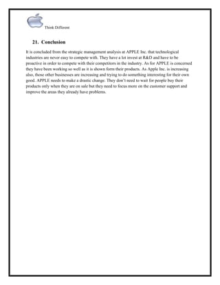 Think Different

21. Conclusion
It is concluded from the strategic management analysis at APPLE Inc. that technological
industries are never easy to compete with. They have a lot invest at R&D and have to be
proactive in order to compete with their competitors in the industry. As for APPLE is concerned
they have been working so well as it is shown form their products. As Apple Inc. is increasing
also, those other businesses are increasing and trying to do something interesting for their own
good. APPLE needs to make a drastic change. They don‟t need to wait for people buy their
products only when they are on sale but they need to focus more on the customer support and
improve the areas they already have problems.

 