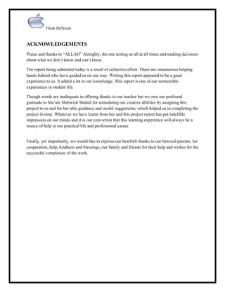 Think Different

ACKNOWLEDGEMENTS
Praise and thanks to “ALLAH” Almighty, the one testing us all at all times and making decisions
about what we don‟t know and can‟t know.
The report being submitted today is a result of collective effort. There are innumerous helping
hands behind who have guided us on our way. Writing this report appeared to be a great
experience to us. It added a lot to our knowledge. This report is one of our memorable
experiences in student life.
Though words are inadequate in offering thanks to our teacher but we owe our profound
gratitude to Ma‟am Mehwish Shahid for stimulating our creative abilities by assigning this
project to us and for her able guidance and useful suggestions, which helped us in completing the
project in time. Whatever we have learnt from her and this project report has put indelible
impression on our minds and it is our conviction that this learning experience will always be a
source of help in our practical life and professional career.

Finally, yet importantly, we would like to express our heartfelt thanks to our beloved parents, for
cooperation, help, kindness and blessings, our family and friends for their help and wishes for the
successful completion of the work.

 