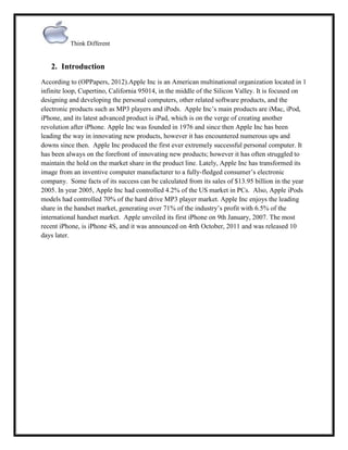 Think Different

2. Introduction
According to (OPPapers, 2012).Apple Inc is an American multinational organization located in 1
infinite loop, Cupertino, California 95014, in the middle of the Silicon Valley. It is focused on
designing and developing the personal computers, other related software products, and the
electronic products such as MP3 players and iPods. Apple Inc‟s main products are iMac, iPod,
iPhone, and its latest advanced product is iPad, which is on the verge of creating another
revolution after iPhone. Apple Inc was founded in 1976 and since then Apple Inc has been
leading the way in innovating new products, however it has encountered numerous ups and
downs since then. Apple Inc produced the first ever extremely successful personal computer. It
has been always on the forefront of innovating new products; however it has often struggled to
maintain the hold on the market share in the product line. Lately, Apple Inc has transformed its
image from an inventive computer manufacturer to a fully-fledged consumer‟s electronic
company. Some facts of its success can be calculated from its sales of $13.95 billion in the year
2005. In year 2005, Apple Inc had controlled 4.2% of the US market in PCs. Also, Apple iPods
models had controlled 70% of the hard drive MP3 player market. Apple Inc enjoys the leading
share in the handset market, generating over 71% of the industry‟s profit with 6.5% of the
international handset market. Apple unveiled its first iPhone on 9th January, 2007. The most
recent iPhone, is iPhone 4S, and it was announced on 4rth October, 2011 and was released 10
days later.

 
