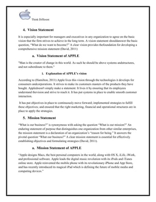 Think Different

4. Vision Statement
It is especially important for managers and executives in any organization to agree on the basic
vision that the firm strives to achieve in the long term. A vision statement shouldanswer the basic
question, “What do we want to become?” A clear vision provides thefoundation for developing a
comprehensive mission statement (David, 2011)

a. Vision Statement of APPLE
"Man is the creator of change in this world. As such he should be above systems andstructures,
and not subordinate to them."
i. Explanation of APPLE’s vision
According to (Hamilton, 2011) Apple lives this vision through the technologies it develops for
consumers andcorporations. It strives to make its customers masters of the products they have
bought. Appledoesn't simply make a statement. It lives it by ensuring that its employees
understand thevision and strive to reach it. It has put systems in place to enable smooth customer
interaction.
It has put objectives in place to continuously move forward; implemented strategies to fulfill
these objectives; and ensured that the right marketing, financial and operational structures are in
place to apply the strategies.

5. Mission Statement
“What is our business?” is synonymous with asking the question “What is our mission?” An
enduring statement of purpose that distinguishes one organization from other similar enterprises,
the mission statement is a declaration of an organization‟s “reason for being.” It answers the
pivotal question “What our business?” A clear mission statement is essential for effectively
establishing objectives and formulating strategies (David, 2011).

a. Mission Statement of APPLE
“Apple designs Macs, the best personal computers in the world, along with OS X, iLife, iWork,
and professional software. Apple leads the digital music revolution with its iPods and iTunes
online store. Apple reinvented the mobile phone with its revolutionary iPhone and App Store,
and has recently introduced its magical iPad which is defining the future of mobile media and
computing devices.”

 