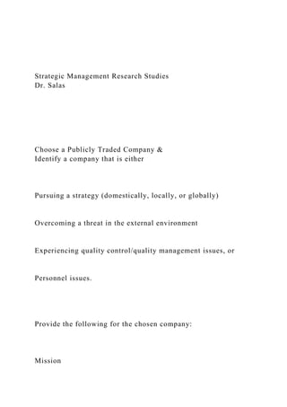 Strategic Management Research Studies
Dr. Salas
Choose a Publicly Traded Company &
Identify a company that is either
Pursuing a strategy (domestically, locally, or globally)
Overcoming a threat in the external environment
Experiencing quality control/quality management issues, or
Personnel issues.
Provide the following for the chosen company:
Mission
 