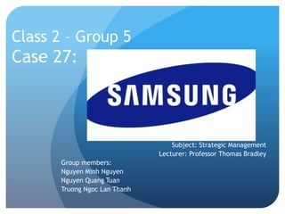 Class 2 – Group 5 
Case 27: 
Subject: Strategic Management 
Lecturer: Professor Thomas Bradley 
Group members: 
Nguyen Minh Nguyen 
Nguyen Quang Tuan 
Truong Ngoc Lan Thanh 
 