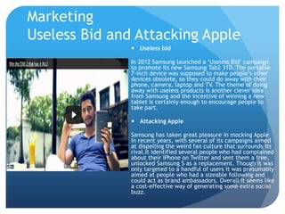 Marketing 
Useless Bid and Attacking Apple 
 Useless bid 
In 2012 Samsung launched a ‘Useless Bid’ campaign 
to promote its new Samsung Tab2 310. The portable 
7-inch device was supposed to make people’s other 
devices obsolete, so they could do away with their 
phone, camera, laptop and TV. The theme of doing 
away with useless products is another clever idea 
from Samsung and the incentive of winning a new 
tablet is certainly enough to encourage people to 
take part. 
 Attacking Apple 
Samsung has taken great pleasure in mocking Apple 
in recent years, with several of its campaigns aimed 
at dispelling the weird fan culture that surrounds its 
rival.It identified several people who had complained 
about their iPhone on Twitter and sent them a free, 
unlocked Samsung S as a replacement. Though it was 
only targeted to a handful of users it was presumably 
aimed at people who had a sizeable following and 
could act as brand ambassadors. Overall it seems like 
a cost-effective way of generating some extra social 
buzz. 
 