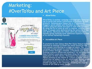 Marketing: 
#OverToYou and Art Piece 
 #OverToYou 
#OverToYou is another campaign that highlights Samsung’s 
use of social and online communities to promote its new 
products. Samsung gave Galaxy S4s to 12 prominent 
bloggers, sports people and YouTubers so they could create 
content using the phone and share it with their followers. 
By using the S4 to come up with a creative, exciting video 
these 12 people were demonstrating the potential of the 
new device. Obviously the videos were also shareable, 
thereby giving Samsung some additional exposure outside 
of its normal marketing channels. 
 Incredible Art Piece 
To promote its new Galaxy Note Pen Stylus feature Samsung 
launched an attempt to break the world record for the 
most people contributing to a single art piece. The 
campaign invited people to contribute to the massive art 
project either through a minisite, a Facebook app, or by 
drawing a picture offline and emailing it via Samsung.com. 
Note II owners could also contribute using the S Note 
application on their device. Participants had to create a 
digital drawing on the theme of ‘Colours of India’ which 
would then be added to the art installation. Weekly prizes 
were given out for the best entry. More than 300,000 
people took part in the campaign, breaking the original 
record of 201,958 by some margin. 
 