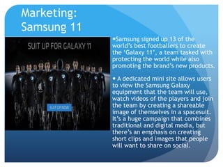 Marketing: 
Samsung 11 
Samsung signed up 13 of the 
world’s best footballers to create 
the ‘Galaxy 11’, a team tasked with 
protecting the world while also 
promoting the brand’s new products. 
 A dedicated mini site allows users 
to view the Samsung Galaxy 
equipment that the team will use, 
watch videos of the players and join 
the team by creating a shareable 
image of themselves in a spacesuit. 
It’s a huge campaign that combines 
traditional and digital media, but 
there’s an emphasis on creating 
short clips and images that people 
will want to share on social. 
 
