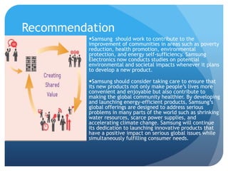 Recommendation 
Samsung should work to contribute to the 
improvement of communities in areas such as poverty 
reduction, health promotion, environmental 
protection, and energy self-sufficiency. Samsung 
Electronics now conducts studies on potential 
environmental and societal impacts whenever it plans 
to develop a new product. 
Samsung should consider taking care to ensure that 
its new products not only make people’s lives more 
convenient and enjoyable but also contribute to 
making the global community healthier. By developing 
and launching energy-efficient products, Samsung’s 
global offerings are designed to address serious 
problems in many parts of the world such as shrinking 
water resources, scarce power supplies, and 
accelerating climate change. Samsung will continue 
its dedication to launching innovative products that 
have a positive impact on serious global issues while 
simultaneously fulfilling consumer needs. 
 