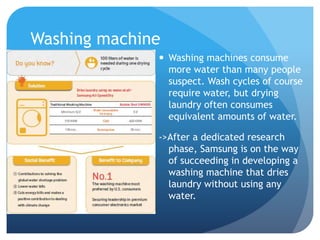 Washing machine 
 Washing machines consume 
more water than many people 
suspect. Wash cycles of course 
require water, but drying 
laundry often consumes 
equivalent amounts of water. 
->After a dedicated research 
phase, Samsung is on the way 
of succeeding in developing a 
washing machine that dries 
laundry without using any 
water. 
 