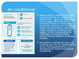 Air conditioner 
 Despite Africa’s warm climate, the 
local demand for air conditioners 
remains low – again due to the poor 
power supply infrastructure 
commonly found in communities 
across the continent. Air conditioner 
motors are particularly vulnerable to 
surges caused by unstable power 
supply, further compounding the 
challenges of bringing reliable 
climate control solutions to African 
citizens. 
 Interested in solving this issue and 
creating value for its stakeholders in 
Africa, Samsung Electronics is 
developing the Triple Protector Air 
Conditioner. 
 