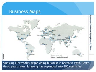 Business Maps 
Samsung Electronics began doing business in Korea in 1969. Forty-three 
years later, Samsung has expanded into 200 countries. 
 