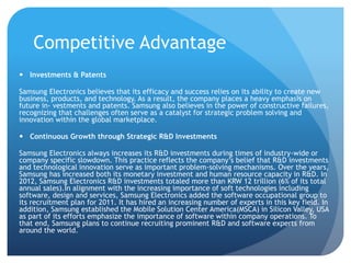 Competitive Advantage 
 Investments & Patents 
Samsung Electronics believes that its efficacy and success relies on its ability to create new 
business, products, and technology. As a result, the company places a heavy emphasis on 
future in- vestments and patents. Samsung also believes in the power of constructive failures, 
recognizing that challenges often serve as a catalyst for strategic problem solving and 
innovation within the global marketplace. 
 Continuous Growth through Strategic R&D Investments 
Samsung Electronics always increases its R&D investments during times of industry-wide or 
company specific slowdown. This practice reflects the company’s belief that R&D investments 
and technological innovation serve as important problem-solving mechanisms. Over the years, 
Samsung has increased both its monetary investment and human resource capacity in R&D. In 
2012, Samsung Electronics R&D investments totaled more than KRW 12 trillion (6% of its total 
annual sales).In alignment with the increasing importance of soft technologies including 
software, design and services, Samsung Electronics added the software occupational group to 
its recruitment plan for 2011. It has hired an increasing number of experts in this key field. In 
addition, Samsung established the Mobile Solution Center America(MSCA) in Silicon Valley, USA 
as part of its efforts emphasize the importance of software within company operations. To 
that end, Samsung plans to continue recruiting prominent R&D and software experts from 
around the world. 
 