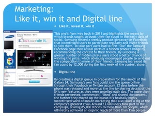 Marketing: 
Like it, win it and Digital line 
 Like it, reveal it, win it 
This one’s from way back in 2011 and highlights the means by 
which brands sought to boost their fan count in the early days of 
social. Samsung hosted a weekly product giveaway on Facebook 
that incentivised users to participate regularly and invite friends 
to join them. To take part users had to first ‘like’ the Samsung 
Facebook page then reveal parts of a hidden product image by 
recommending the contest to their friends. By unlocking a 
greater number of hidden pixels users stood a better chance of 
winning the prize, which obviously encouraged people to send out 
the competition to more of their friends. Samsung increased its 
fan count by 12,000 during the first week of the contest alone. 
 Digital line 
By creating a digital queue in preparation for the launch of the 
Galaxy S4, Samsung’s own fans could join the queue online 
through their Facebook or Twitter account 12 days before the 
phone was released and move up the line by sharing details of the 
S4’s new features as they were unveiled each day. The more their 
friends retweeted, commented, ‘liked’ and shared the content, 
the further they moved up the queue.It’s basically highly-incentivised 
word-of-mouth marketing that also takes a dig at the 
company’s greatest rival. Around 12,000 users took part in the 
campaign, sharing 85,000 stories to more than 3m people, which 
ultimately achieved an organic reach of more than 15m people. 
 