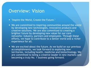 Overview: Vision 
 "Inspire the World, Create the Future." 
 We are committed to inspiring communities around the world 
by developing new technologies, innovative products and 
creative solutions. We are also committed to creating a 
brighter future by developing new value for our core 
networks: industry, partners and employees. Through these 
efforts, we hope to contribute to a better world and a richer 
experience for all. 
 We are excited about the future. As we build on our previous 
accomplishments, we look forward to exploring new 
territories, including health, medicine and biotechnology. We 
are committed to being a creative leader in new markets and 
becoming a truly No. 1 business going forward. 
 