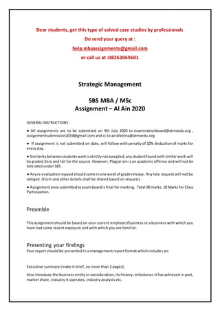 Dear students, get this type of solved case studies by professionals
Do send your query at :
help.mbaassignments@gmail.com
or call us at :08263069601
Strategic Management
SBS MBA / MSc
Assignment – Al Ain 2020
GENERAL INSTRUCTIONS
● All assignments are to be submitted on 9th July 2020 to examinationboard@atmsedu.org ,
assignmentsubmission2019@gmail.com and cc to azrafatima@atmsedu.org.
● If assignment is not submitted on date, will follow with penalty of 10% deduction of marks for
every day.
● Similaritybetweenstudentsworkisstrictlynotaccepted,anystudentfoundwithsimilar work will
be graded Zero and fail for the course. However, Plagiarism is an academic offence and will not be
tolerated under SBS
● Anyre evaluationrequestshouldcome inone weekof grade release. Any late request will not be
obliged. (Form and other details shall be shared based on request)
● Assignmentonce submittedtoexamboardis final for marking. Total 90 marks. 10 Marks for Class
Participation.
Preamble
Thisassignmentshould be based on your current employer/business or a business with which you
have had some recent exposure and with which you are familiar.
Presenting your findings
Your report should be presented in a management report format which includes an:
Executive summary (make it brief, no more than 2 pages),
Also Introduce the business entity in consideration, its history, milestones it has achieved in past,
market share, industry it operates, industry analysis etc.
 