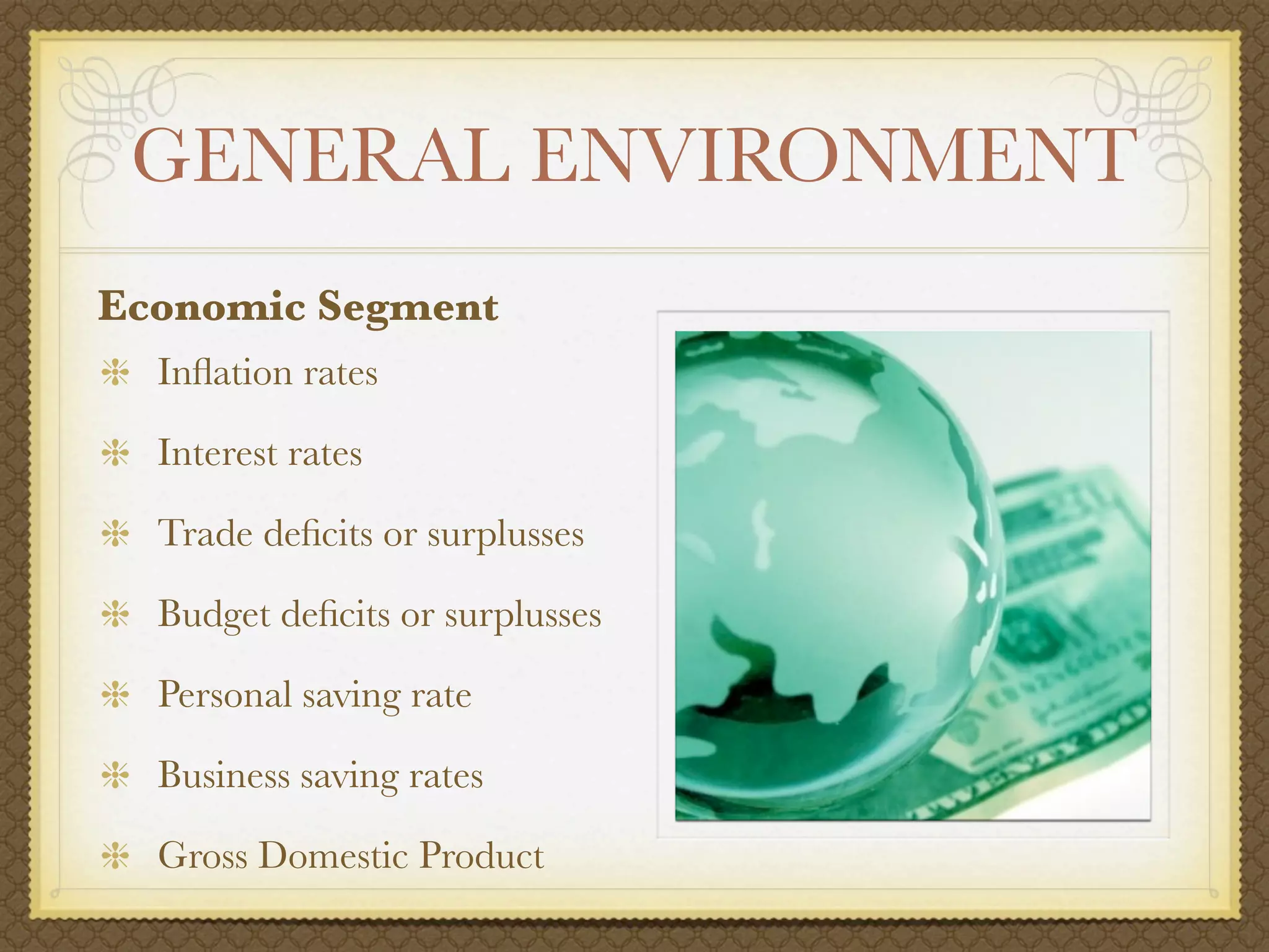 GENERAL ENVIRONMENT
Economic Segment
  Inﬂation rates

  Interest rates

  Trade deﬁcits or surplusses

  Budget deﬁcits or surplusses

  Personal saving rate

  Business saving rates

  Gross Domestic Product
 
