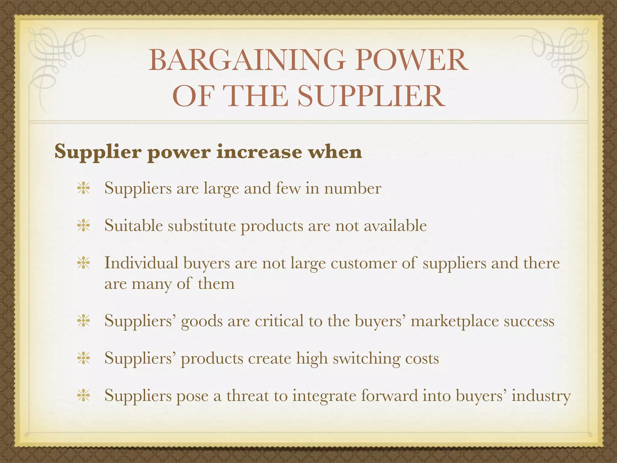 BARGAINING POWER
           OF THE SUPPLIER
Supplier power increase when
    Suppliers are large and few in number

    Suitable substitute products are not available

    Individual buyers are not large customer of suppliers and there
    are many of them

    Suppliers’ goods are critical to the buyers’ marketplace success

    Suppliers’ products create high switching costs

    Suppliers pose a threat to integrate forward into buyers’ industry
 