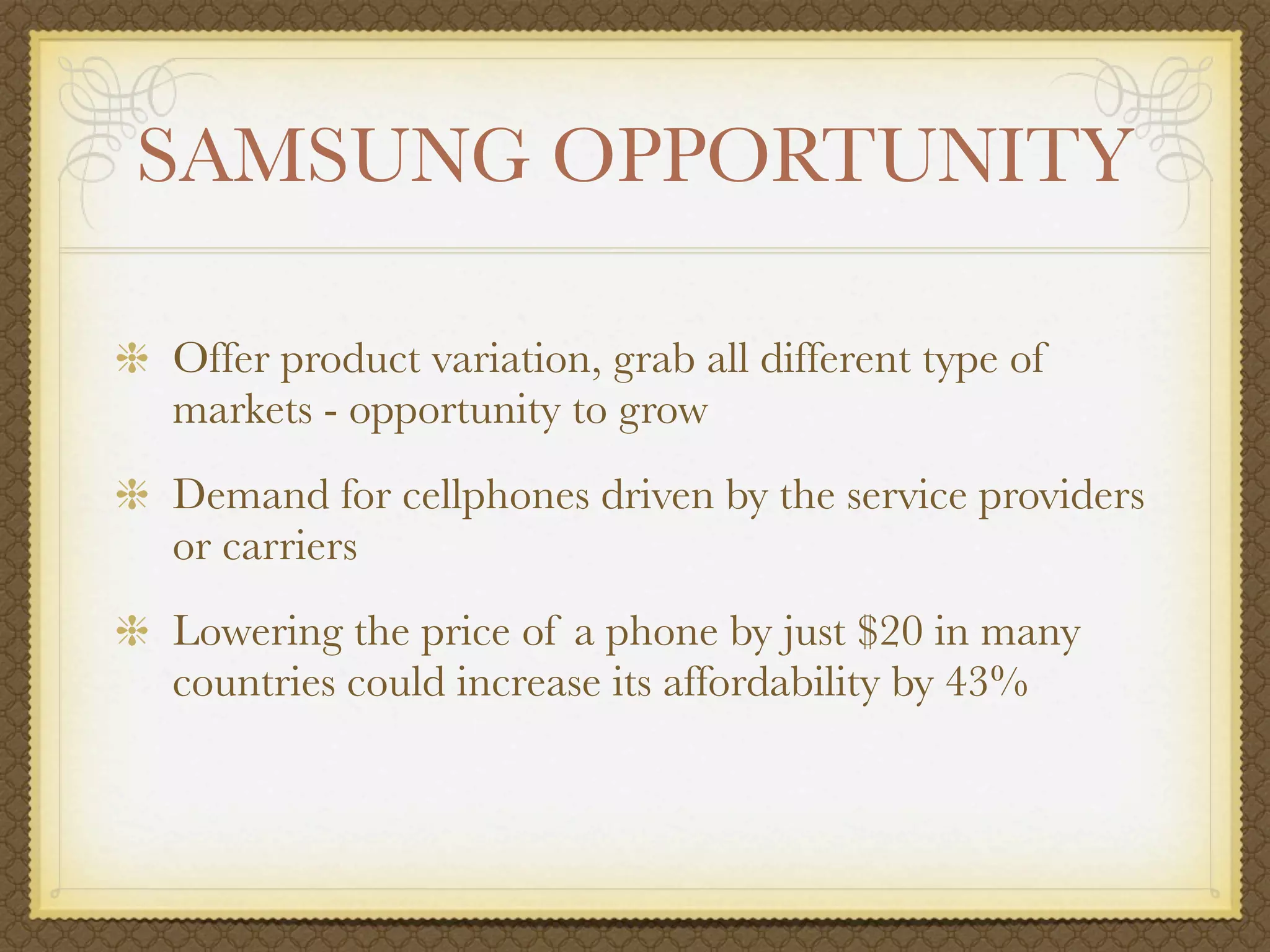 SAMSUNG OPPORTUNITY

Offer product variation, grab all different type of
markets - opportunity to grow
Demand for cellphones driven by the service providers
or carriers
Lowering the price of a phone by just $20 in many
countries could increase its affordability by 43%
 