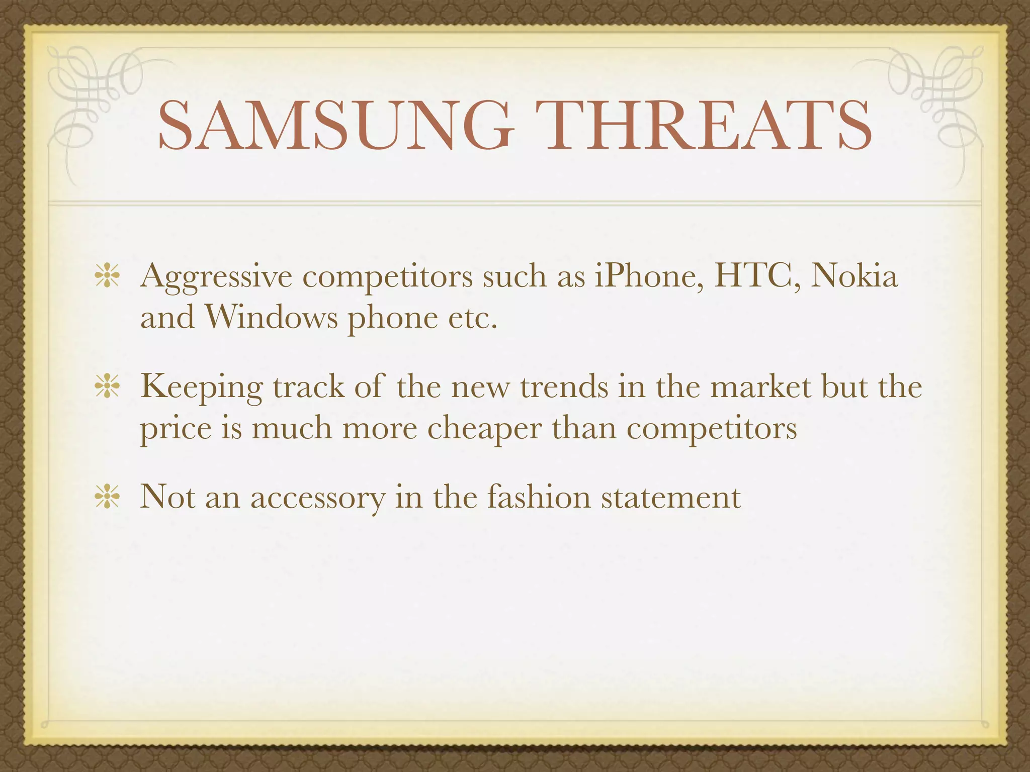 SAMSUNG THREATS
Aggressive competitors such as iPhone, HTC, Nokia
and Windows phone etc.
Keeping track of the new trends in the market but the
price is much more cheaper than competitors
Not an accessory in the fashion statement
 