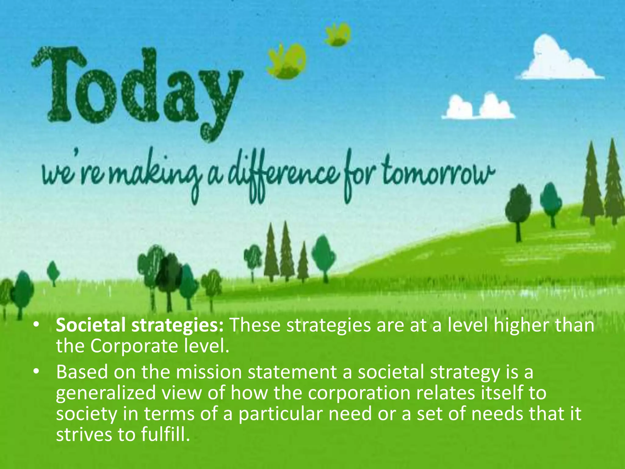Societal strategies: These strategies are at a level higher than the Corporate level.Based on the mission statement a societal strategy is a generalized view of how the corporation relates itself to society in terms of a particular need or a set of needs that it strives to fulfill.