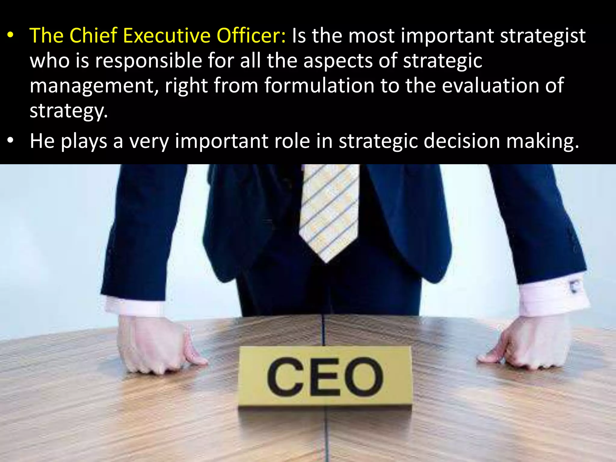 The Chief Executive Officer: Is the most important strategist who is responsible for all the aspects of strategic management, right from formulation to the evaluation of strategy.He plays a very important role in strategic decision making.
