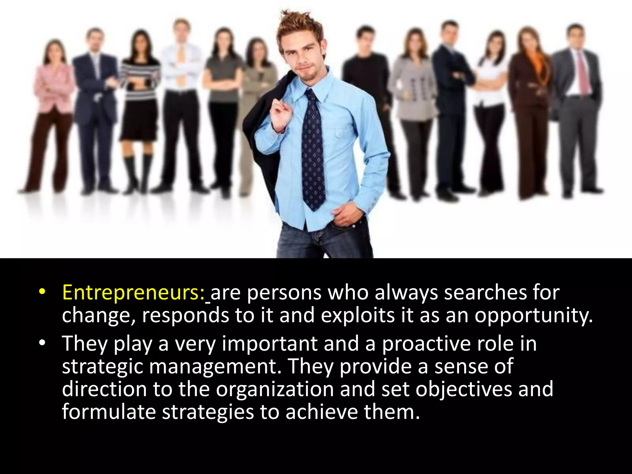 Various strategistsEntrepreneurs:are persons who always searches for change, responds to it and exploits it as an opportunity.They play a very important and a proactive role in strategic management. They provide a sense of direction to the organization and set objectives and formulate strategies to achieve them.