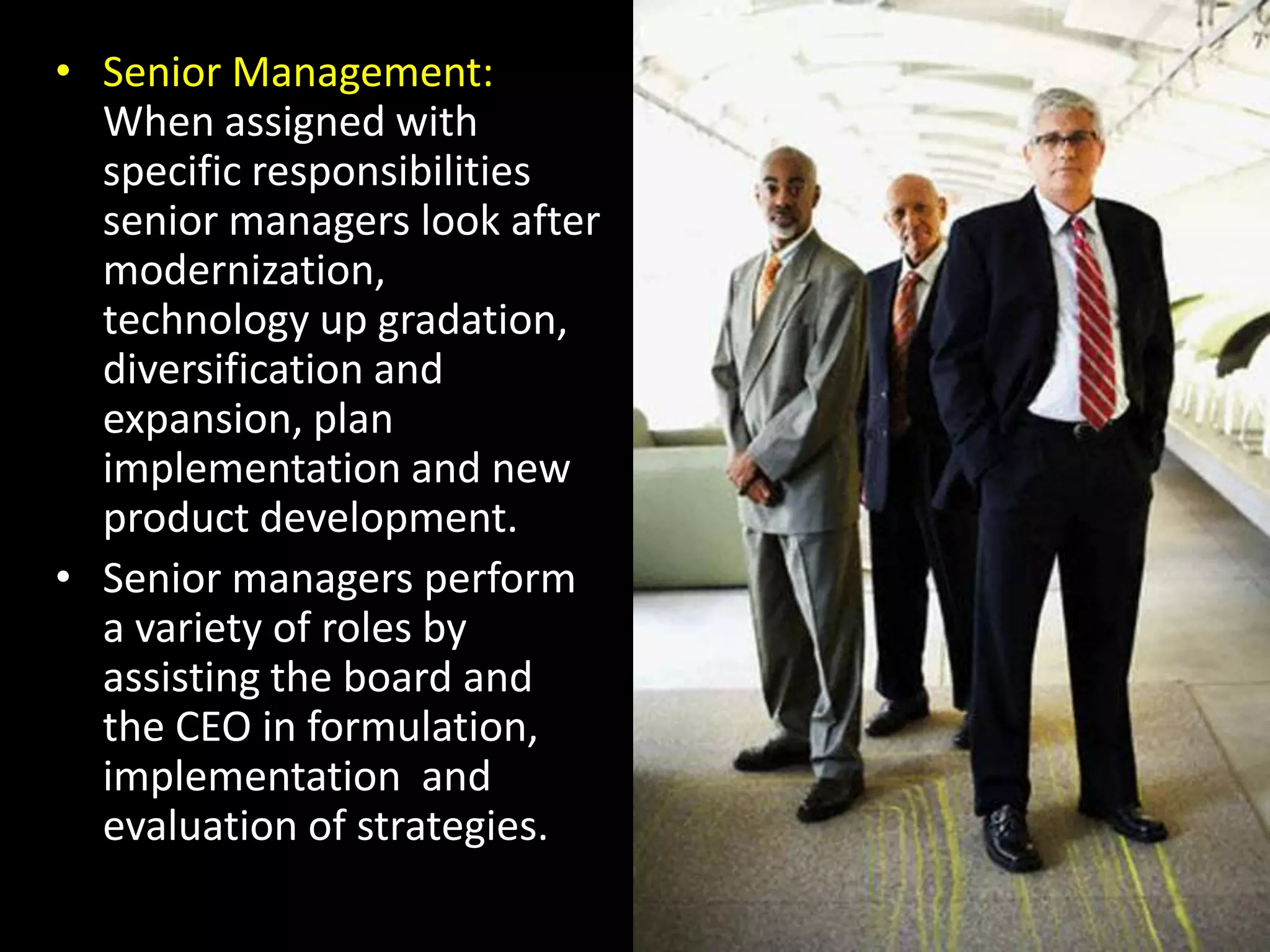 Senior Management: When assigned with specific responsibilities senior managers look after modernization, technology up gradation, diversification and expansion, plan implementation and new product development.Senior managers perform  a variety of roles by assisting the board and the CEO in formulation, implementation  and evaluation of strategies.