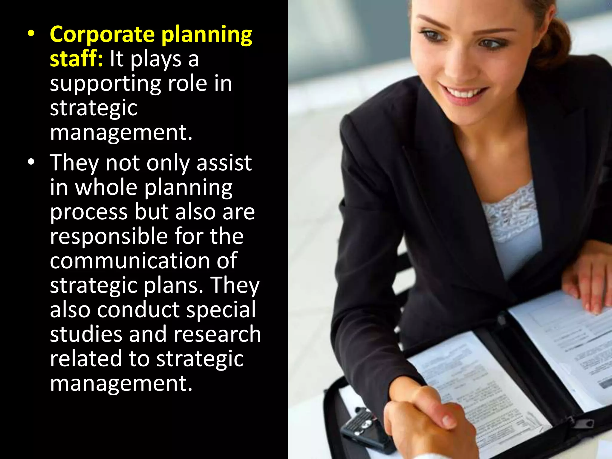Corporate planning staff: It plays a supporting role in strategic management.They not only assist in whole planning process but also are responsible for the communication of strategic plans. They also conduct special studies and research related to strategic management.