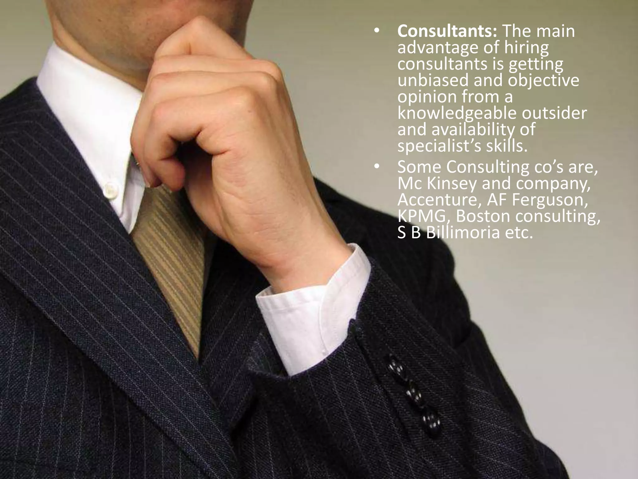Consultants: The main advantage of hiring consultants is getting unbiased and objective opinion from a knowledgeable outsider and availability of specialist’s skills.Some Consulting co’s are, Mc Kinsey and company, Accenture, AF Ferguson, KPMG, Boston consulting, S B Billimoria etc.