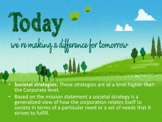Societal strategies: These strategies are at a level higher than the Corporate level.Based on the mission statement a societal strategy is a generalized view of how the corporation relates itself to society in terms of a particular need or a set of needs that it strives to fulfill.